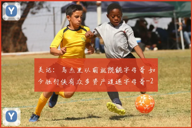 美记:乌杰里以前就觊觎字母哥 如今独行侠有众多资产追逐字母哥