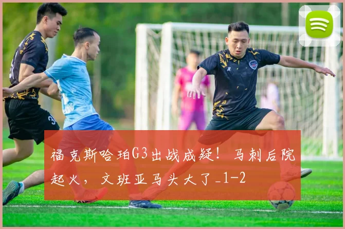 福克斯哈珀G3出战成疑!马刺后院起火,文班亚马头大了_1