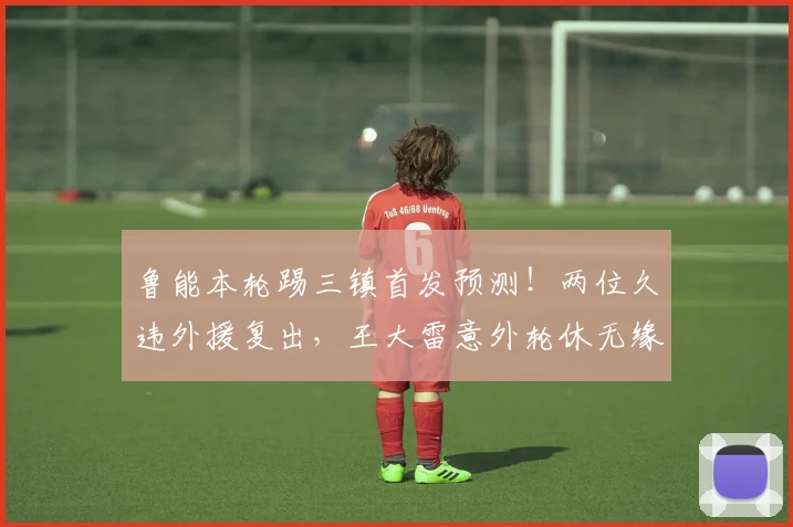 鲁能本轮踢三镇首发预测!两位久违外援复出,王大雷意外轮休无缘