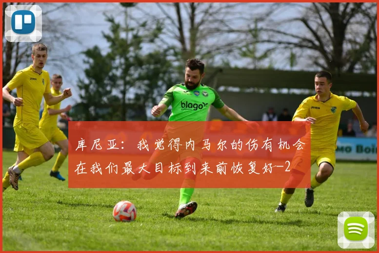 库尼亚:我觉得内马尔的伤有机会在我们最大目标到来前恢复好