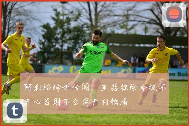 阿利松转会传闻:里瑟称除非极不开心否则不会离开利物浦