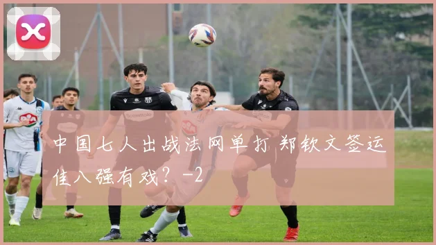 中国七人出战法网单打 郑钦文签运佳八强有戏?