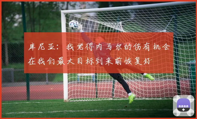 库尼亚:我觉得内马尔的伤有机会在我们最大目标到来前恢复好