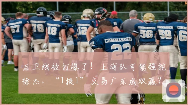 后卫线被打爆了！上海队可能强挖徐杰，“1换1”交易广东成双赢？