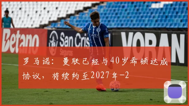 罗马诺:曼联已经与40岁希顿达成协议,将续约至2027年