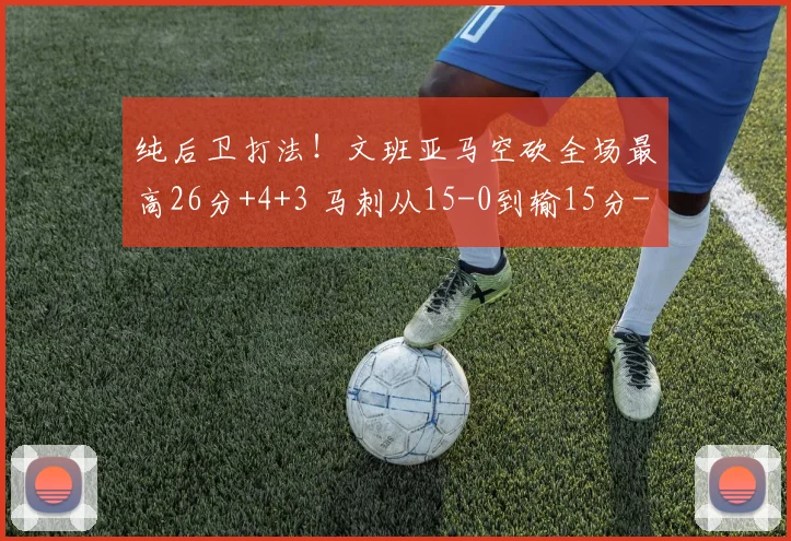 纯后卫打法！文班亚马空砍全场最高26分+4+3 马刺从15-0到输15分