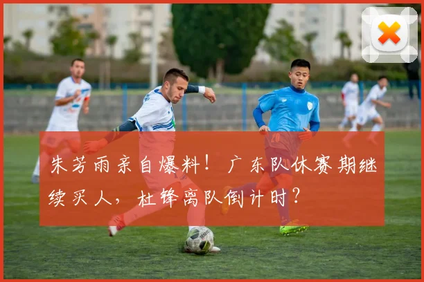 朱芳雨亲自爆料！广东队休赛期继续买人，杜锋离队倒计时？