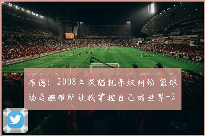韦德：2008年深陷抚养权纠纷 篮球场是避难所让我掌控自己的世界