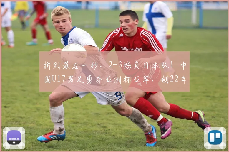 拼到最后一秒，2-3憾负日本队！中国U17男足勇夺亚洲杯亚军，创22年来亚洲赛事最佳战绩