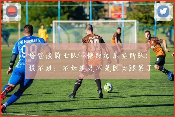 哈登谈骑士队G2惨败给尼克斯队:投不进,不知道是不是因为腿累了_1
