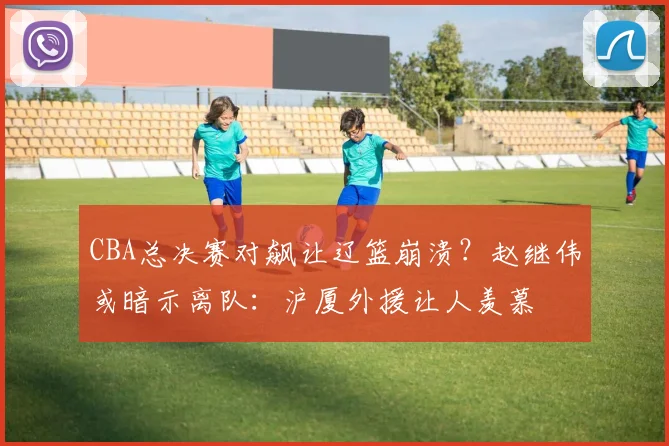 CBA总决赛对飙让辽篮崩溃？赵继伟或暗示离队：沪厦外援让人羡慕