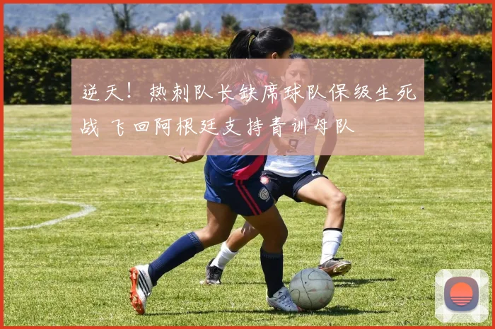 逆天！热刺队长缺席球队保级生死战 飞回阿根廷支持青训母队