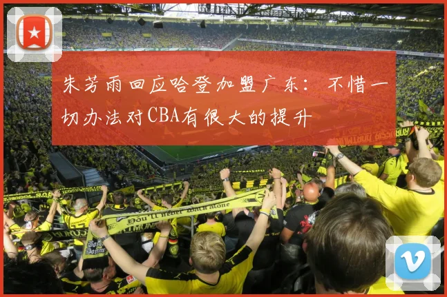 朱芳雨回应哈登加盟广东:不惜一切办法对CBA有很大的提升