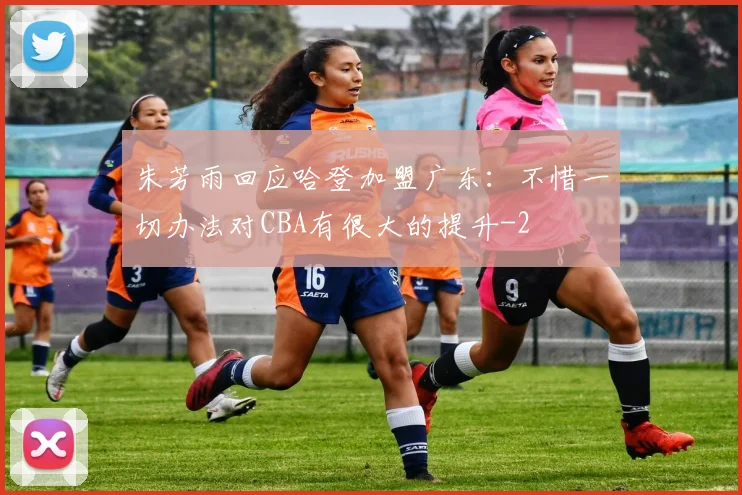 朱芳雨回应哈登加盟广东:不惜一切办法对CBA有很大的提升