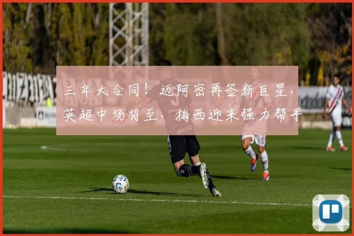 三年大合同！迈阿密再签新巨星，英超中场将至，梅西迎来强力帮手