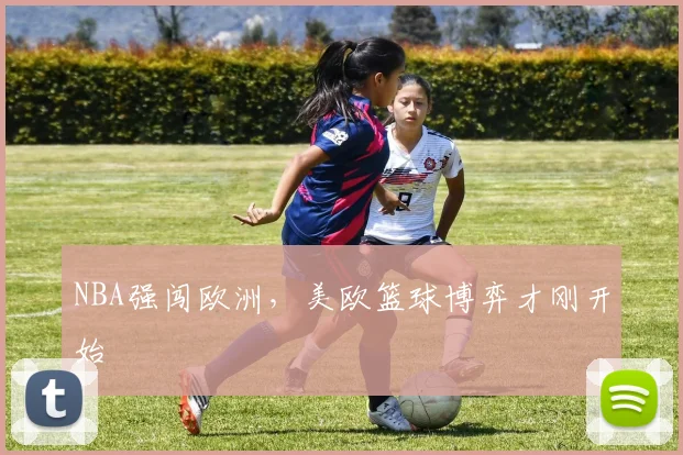 NBA强闯欧洲,美欧篮球博弈才刚开始