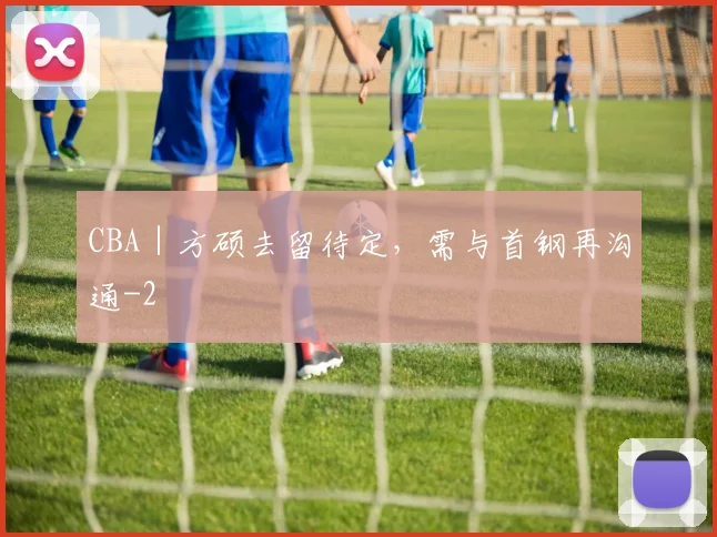 CBA｜方硕去留待定，需与首钢再沟通