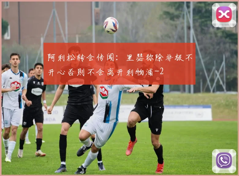 阿利松转会传闻:里瑟称除非极不开心否则不会离开利物浦