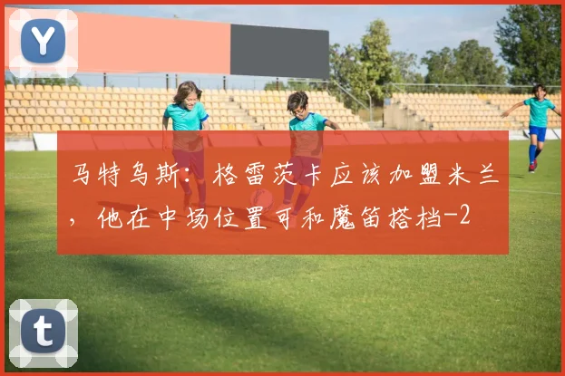 马特乌斯：格雷茨卡应该加盟米兰，他在中场位置可和魔笛搭档
