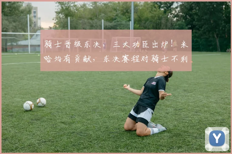 骑士晋级东决,三大功臣出炉!米哈均有贡献,东决赛程对骑士不利_1