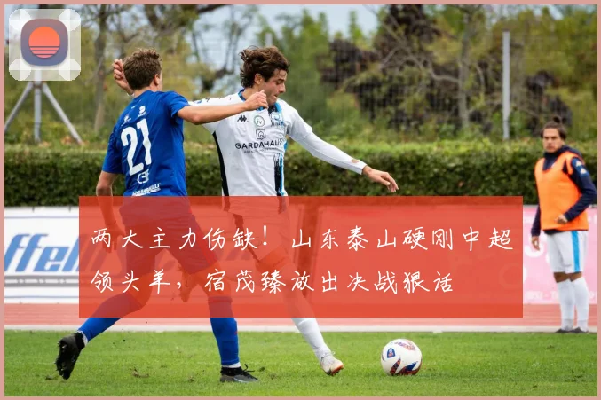 两大主力伤缺！山东泰山硬刚中超领头羊，宿茂臻放出决战狠话