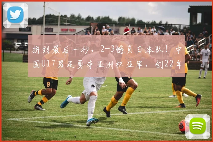 拼到最后一秒，2-3憾负日本队！中国U17男足勇夺亚洲杯亚军，创22年来亚洲赛事最佳战绩
