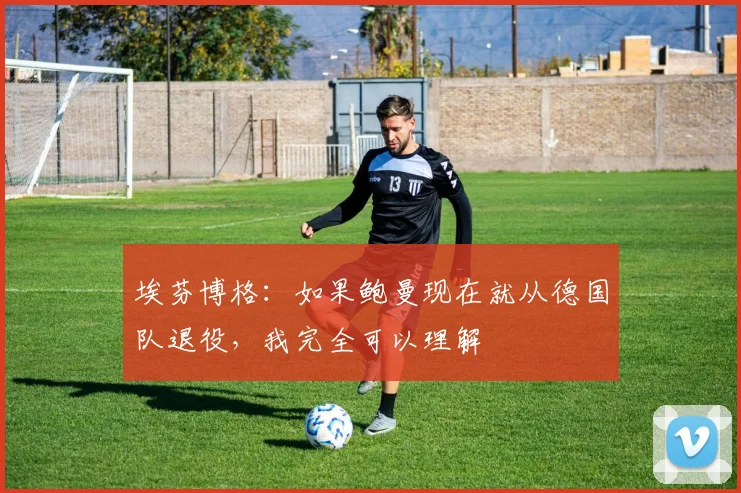 埃芬博格：如果鲍曼现在就从德国队退役，我完全可以理解