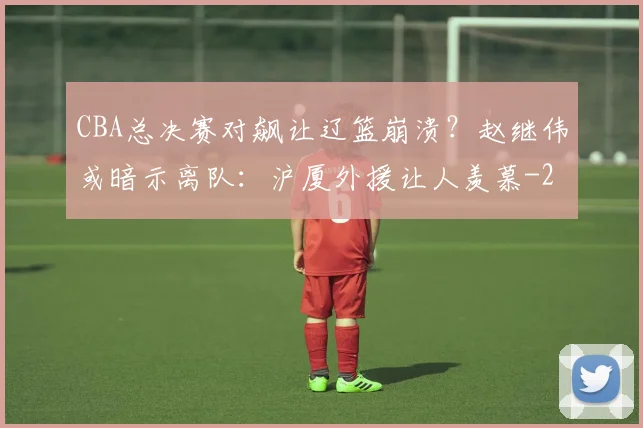 CBA总决赛对飙让辽篮崩溃？赵继伟或暗示离队：沪厦外援让人羡慕