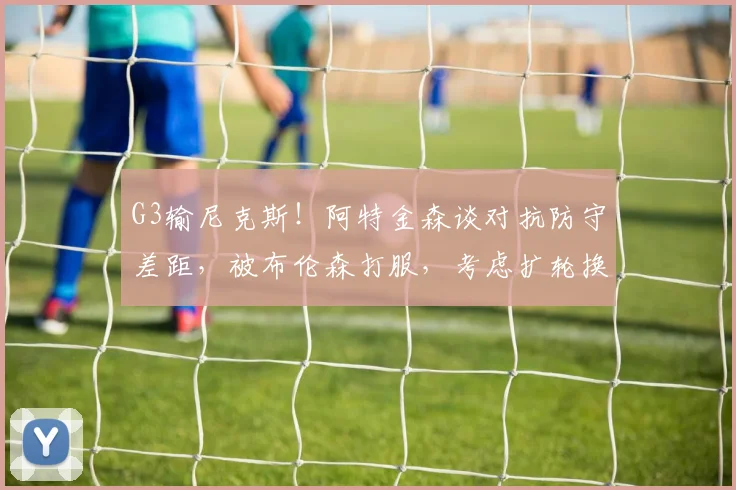 G3输尼克斯！阿特金森谈对抗防守差距，被布伦森打服，考虑扩轮换