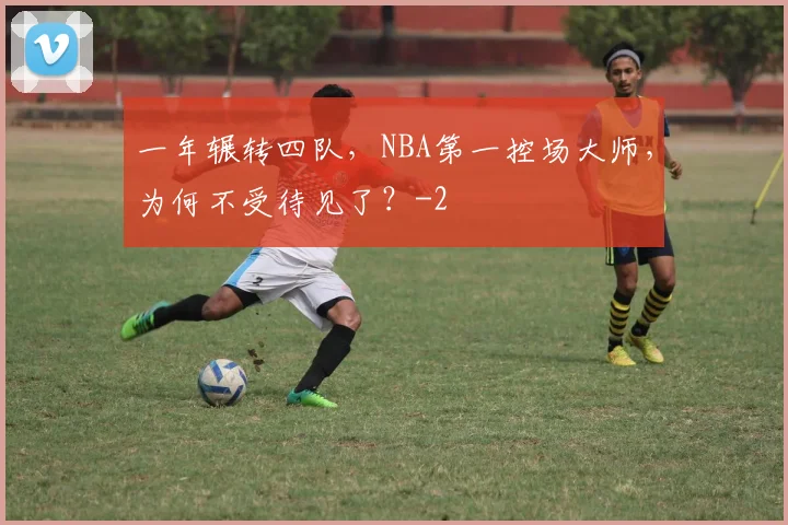 一年辗转四队,NBA第一控场大师,为何不受待见了?