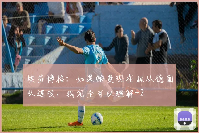 埃芬博格：如果鲍曼现在就从德国队退役，我完全可以理解