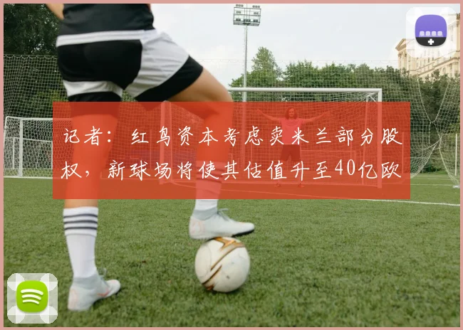 记者：红鸟资本考虑卖米兰部分股权，新球场将使其估值升至40亿欧