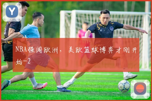 NBA强闯欧洲,美欧篮球博弈才刚开始