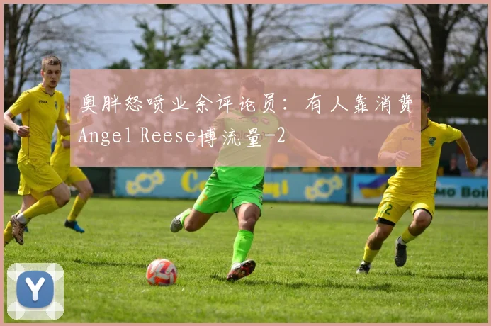 奥胖怒喷业余评论员:有人靠消费Angel Reese博流量