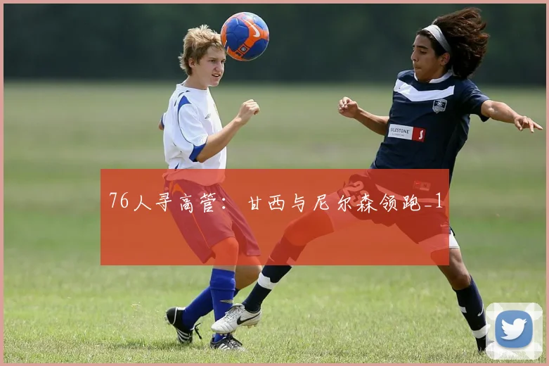 76人寻高管：甘西与尼尔森领跑_1