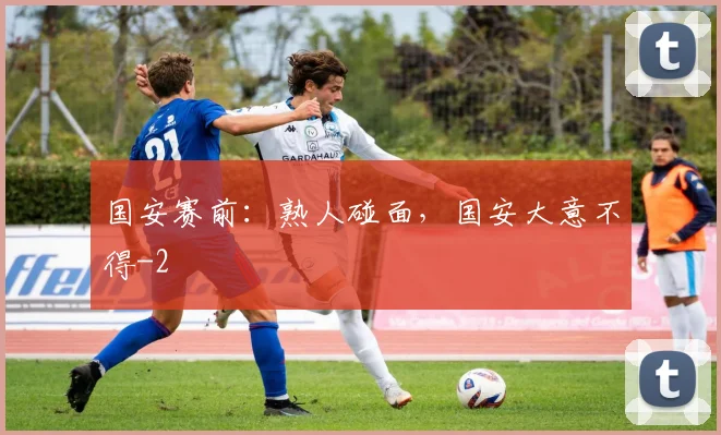 国安赛前:熟人碰面,国安大意不得