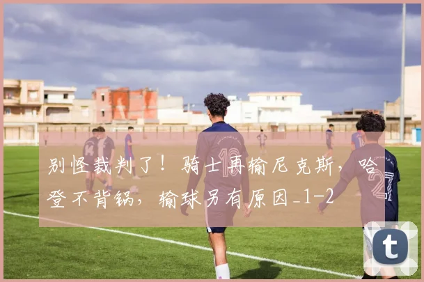 别怪裁判了！骑士再输尼克斯，哈登不背锅，输球另有原因_1