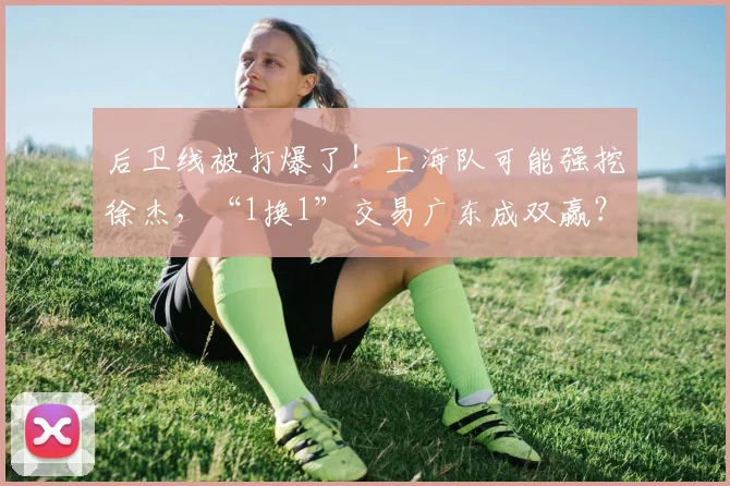 后卫线被打爆了！上海队可能强挖徐杰，“1换1”交易广东成双赢？