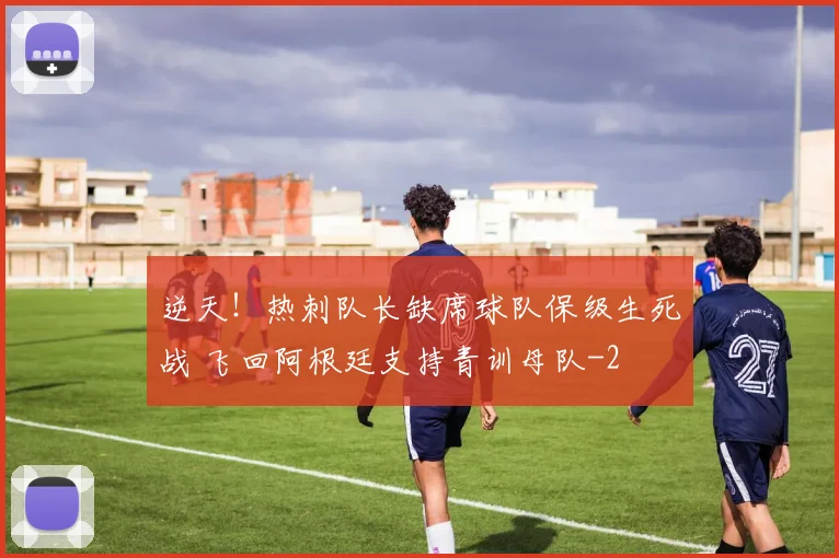 逆天!热刺队长缺席球队保级生死战 飞回阿根廷支持青训母队