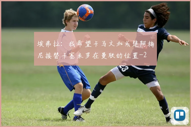 埃弗拉：我希望卡马文加或楚阿梅尼接替卡塞米罗在曼联的位置