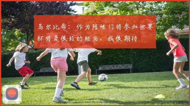 乌尔比希：作为陪练门将参加世界杯将是很好的经历，我很期待