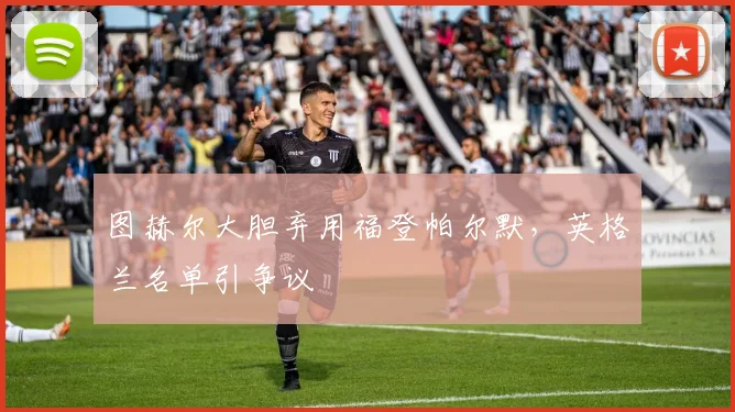图赫尔大胆弃用福登帕尔默，英格兰名单引争议