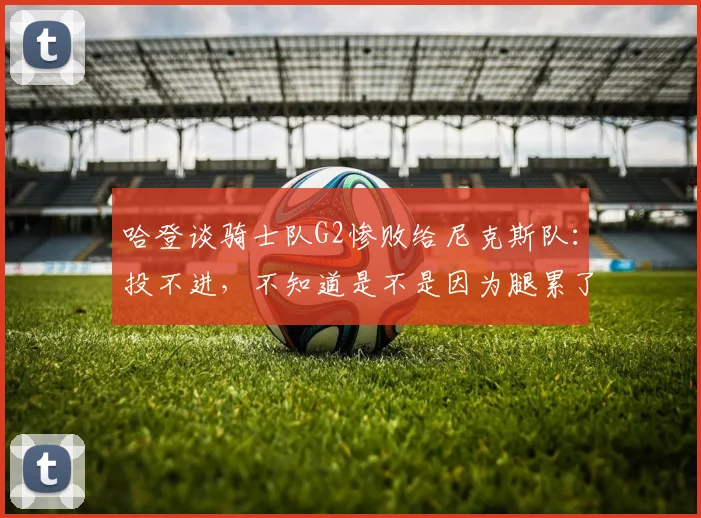 哈登谈骑士队G2惨败给尼克斯队:投不进,不知道是不是因为腿累了_1